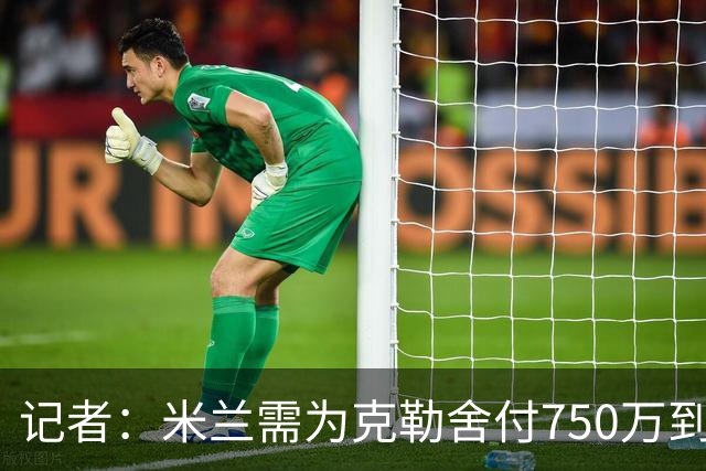 记者：米兰需为克勒舍付750万到1000万解约金，伊布必须退居幕后